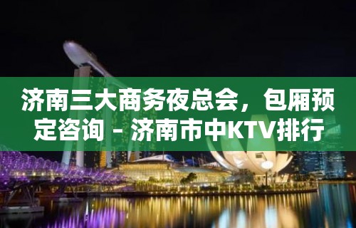 济南三大商务夜总会，包厢预定咨询 – 济南市中KTV排行