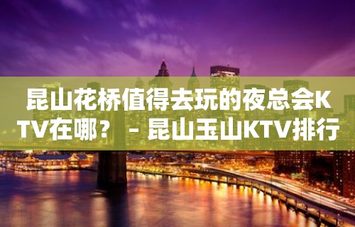 昆山花桥值得去玩的夜总会KTV在哪？ – 昆山玉山KTV排行