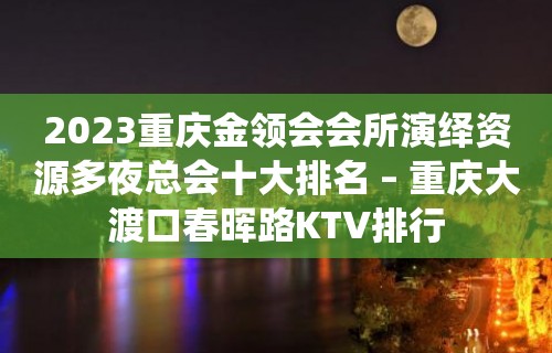 2023重庆金领会会所演绎资源多夜总会十大排名 – 重庆大渡口春晖路KTV排行