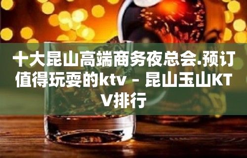 十大昆山高端商务夜总会.预订值得玩耍的ktv – 昆山玉山KTV排行