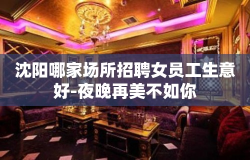 沈阳哪家场所招聘女员工生意好-夜晚再美不如你