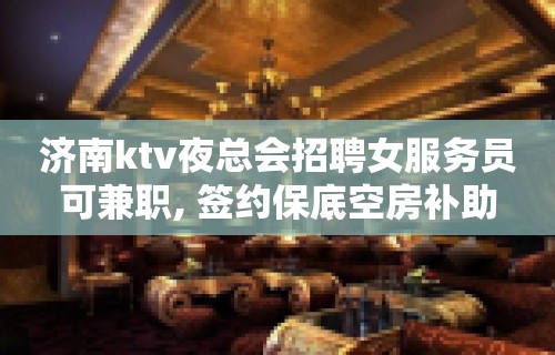 济南ktv夜总会招聘女服务员可兼职, 签约保底空房补助