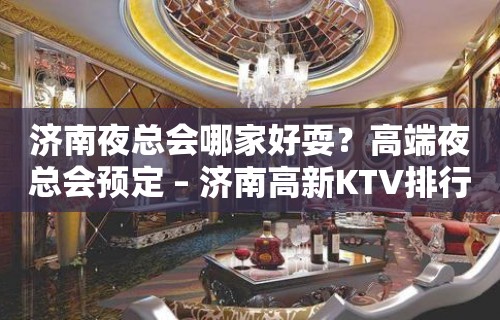 济南夜总会哪家好耍？高端夜总会预定 – 济南高新KTV排行