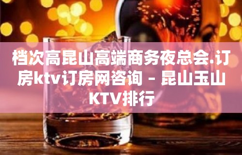 档次高昆山高端商务夜总会.订房ktv订房网咨询 – 昆山玉山KTV排行