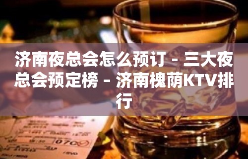 济南夜总会怎么预订－三大夜总会预定榜 – 济南槐荫KTV排行