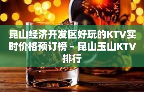 昆山经济开发区好玩的KTV实时价格预订榜 – 昆山玉山KTV排行