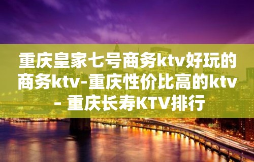 重庆皇家七号商务ktv好玩的商务ktv-重庆性价比高的ktv – 重庆长寿KTV排行