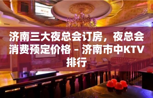 济南三大夜总会订房，夜总会消费预定价格 – 济南市中KTV排行