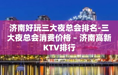 济南好玩三大夜总会排名-三大夜总会消费价格 – 济南高新KTV排行