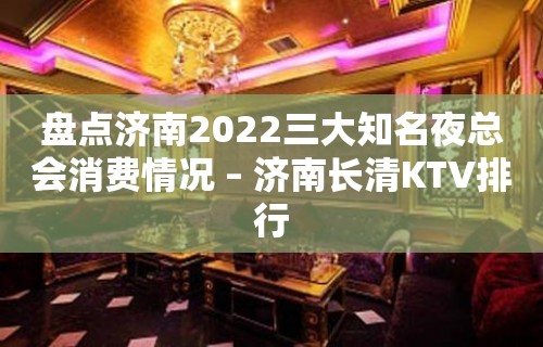 盘点济南2022三大知名夜总会消费情况 – 济南长清KTV排行