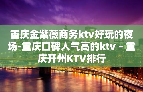 重庆金紫薇商务ktv好玩的夜场-重庆口碑人气高的ktv – 重庆开州KTV排行