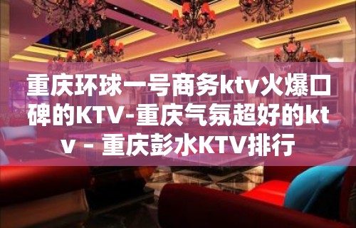 重庆环球一号商务ktv火爆口碑的KTV-重庆气氛超好的ktv – 重庆彭水KTV排行