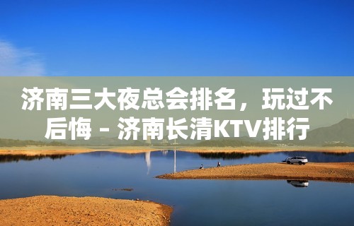 济南三大夜总会排名，玩过不后悔 – 济南长清KTV排行