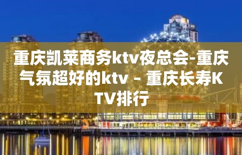 重庆凯莱商务ktv夜总会-重庆气氛超好的ktv – 重庆长寿KTV排行