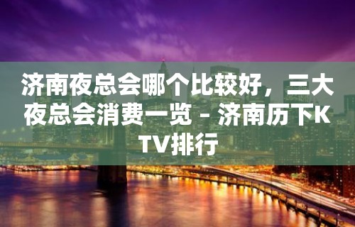 济南夜总会哪个比较好，三大夜总会消费一览 – 济南历下KTV排行