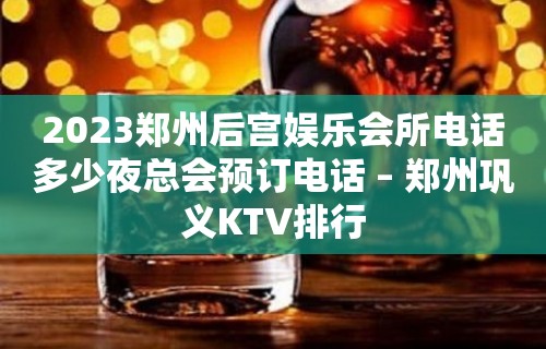 2023郑州后宫娱乐会所电话多少夜总会预订电话 – 郑州巩义KTV排行