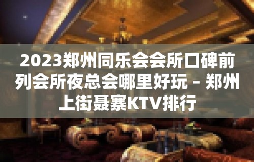 2023郑州同乐会会所口碑前列会所夜总会哪里好玩 – 郑州上街聂寨KTV排行