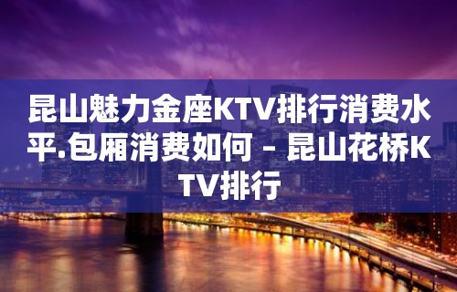 昆山魅力金座KTV排行消费水平.包厢消费如何 – 昆山花桥KTV排行