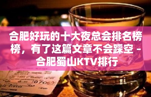 合肥好玩的十大夜总会排名榜榜，有了这篇文章不会踩空 – 合肥蜀山KTV排行