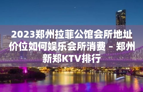 2023郑州拉菲公馆会所地址价位如何娱乐会所消费 – 郑州新郑KTV排行