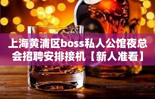 上海黄浦区boss私人公馆夜总会招聘安排接机【新人准看】