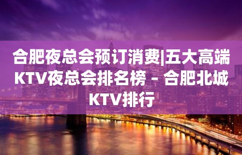 合肥夜总会预订消费|五大高端KTV夜总会排名榜 – 合肥北城KTV排行