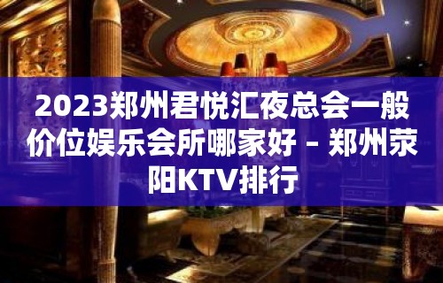 2023郑州君悦汇夜总会一般价位娱乐会所哪家好 – 郑州荥阳KTV排行