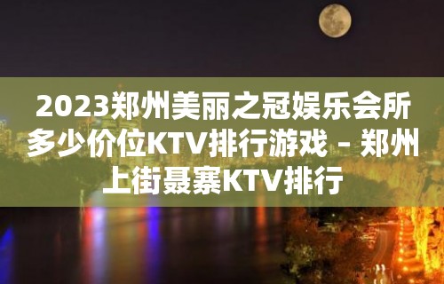 2023郑州美丽之冠娱乐会所多少价位KTV排行游戏 – 郑州上街聂寨KTV排行