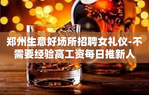 郑州生意好场所招聘女礼仪-不需要经验高工资每日推新人