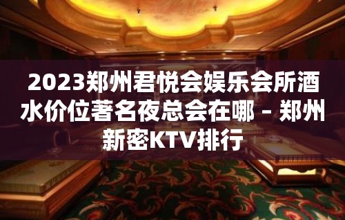 2023郑州君悦会娱乐会所酒水价位著名夜总会在哪 – 郑州新密KTV排行