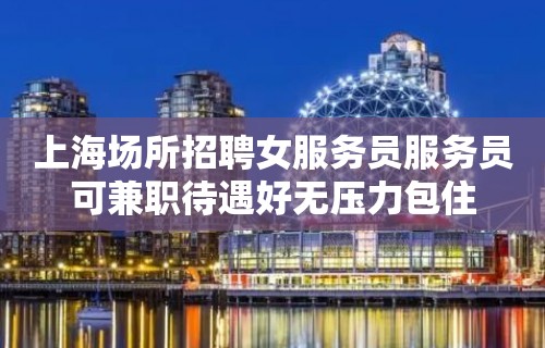 上海场所招聘女服务员服务员可兼职待遇好无压力包住