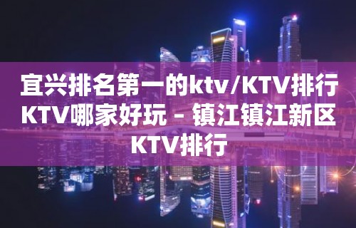 宜兴排名第一的ktv/KTV排行KTV哪家好玩 – 镇江镇江新区KTV排行