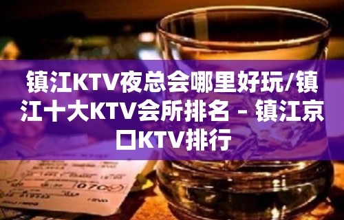 镇江KTV夜总会哪里好玩/镇江十大KTV会所排名 – 镇江京口KTV排行