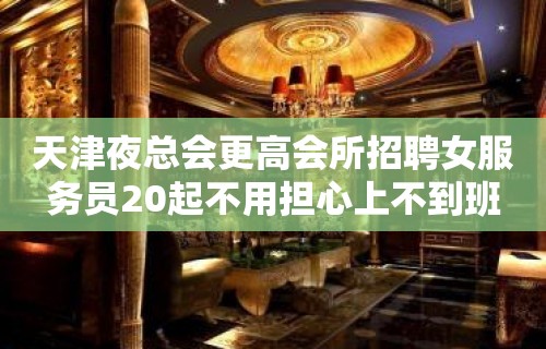 天津夜总会更高会所招聘女服务员20起不用担心上不到班