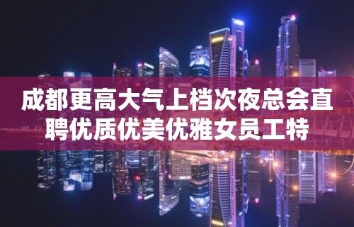 成都更高大气上档次夜总会直聘优质优美优雅女员工特