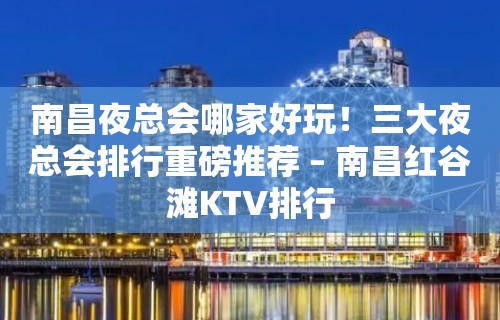 南昌夜总会哪家好玩！三大夜总会排行重磅推荐 – 南昌红谷滩KTV排行