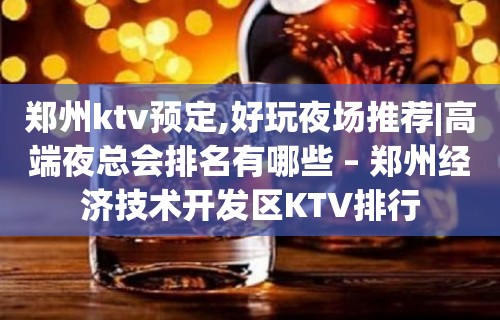 郑州ktv预定,好玩夜场推荐|高端夜总会排名有哪些 – 郑州经济技术开发区KTV排行