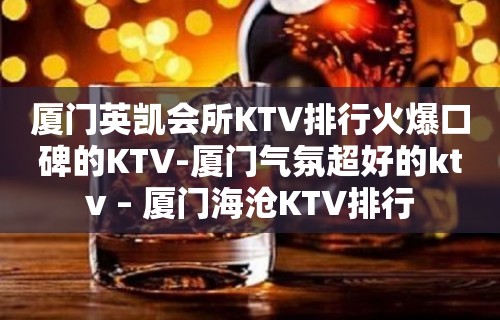 厦门英凯会所KTV排行火爆口碑的KTV-厦门气氛超好的ktv – 厦门海沧KTV排行