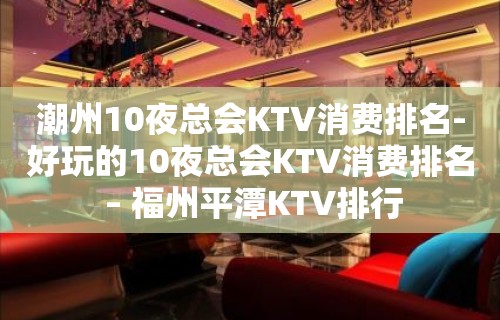 潮州10夜总会KTV消费排名-好玩的10夜总会KTV消费排名 – 福州平潭KTV排行