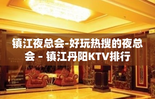 镇江夜总会-好玩热搜的夜总会 – 镇江丹阳KTV排行