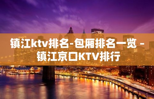 镇江ktv排名-包厢排名一览 – 镇江京口KTV排行