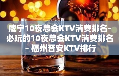 咸宁10夜总会KTV消费排名-必玩的10夜总会KTV消费排名 – 福州晋安KTV排行