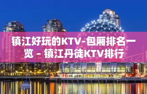 镇江好玩的KTV-包厢排名一览 – 镇江丹徒KTV排行