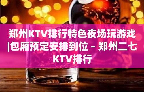 郑州KTV排行特色夜场玩游戏|包厢预定安排到位 – 郑州二七KTV排行