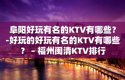 阜阳好玩有名的KTV有哪些？-好玩的好玩有名的KTV有哪些？ – 福州闽清KTV排行