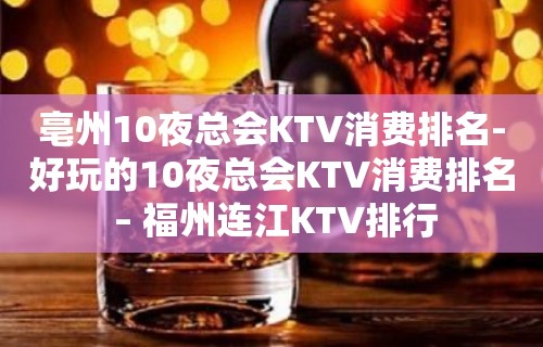 亳州10夜总会KTV消费排名-好玩的10夜总会KTV消费排名 – 福州连江KTV排行