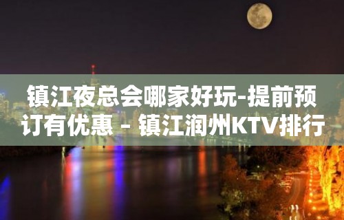 镇江夜总会哪家好玩-提前预订有优惠 – 镇江润州KTV排行