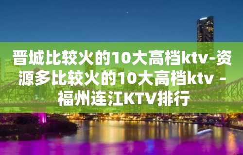 晋城比较火的10大高档ktv-资源多比较火的10大高档ktv – 福州连江KTV排行