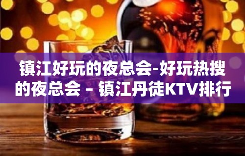 镇江好玩的夜总会-好玩热搜的夜总会 – 镇江丹徒KTV排行