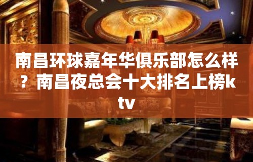 南昌环球嘉年华俱乐部怎么样？南昌夜总会十大排名上榜ktv